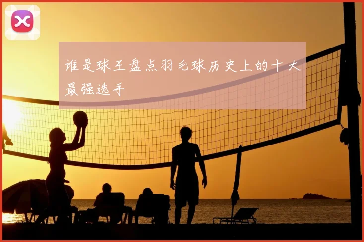 谁是球王盘点羽毛球历史上的十大最强选手