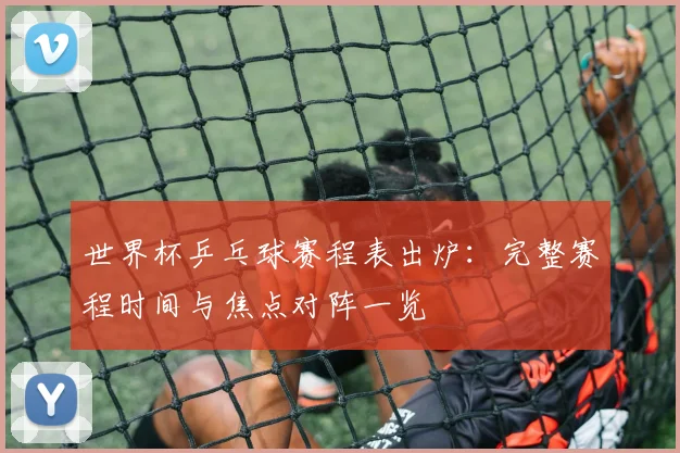 世界杯乒乓球赛程表出炉：完整赛程时间与焦点对阵一览