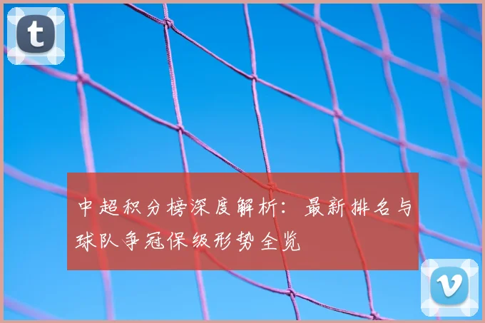 中超积分榜深度解析:最新排名与球队争冠保级形势全览