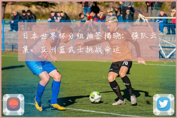 日本世界杯分组抽签揭晓：强队云集，亚洲蓝武士挑战命运