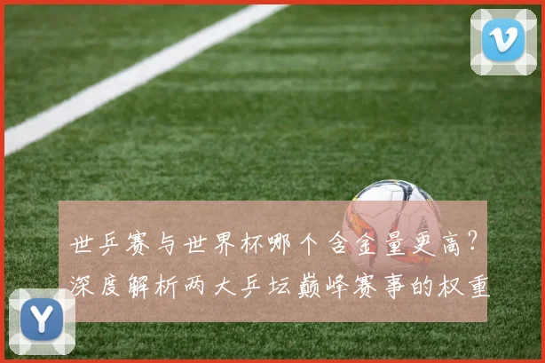 世乒赛与世界杯哪个含金量更高?深度解析两大乒坛巅峰赛事的权重与影响