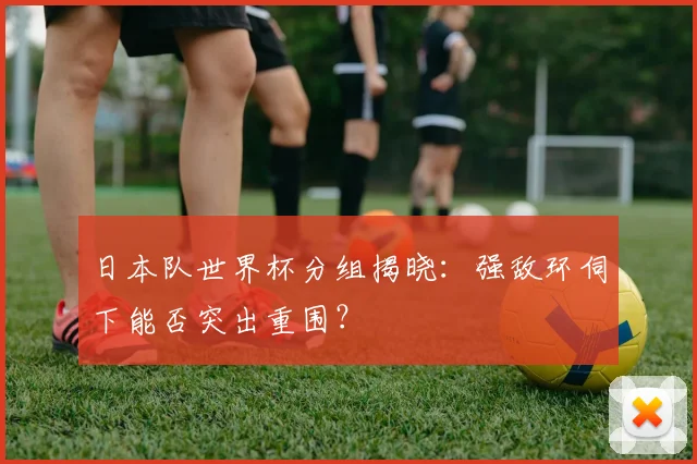 日本队世界杯分组揭晓：强敌环伺下能否突出重围？