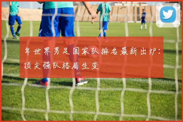 年世界男足国家队排名最新出炉：顶尖强队格局生变