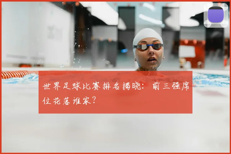 世界足球比赛排名揭晓：前三强席位花落谁家？