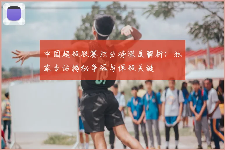 中国超级联赛积分榜深度解析:独家专访揭秘争冠与保级关键