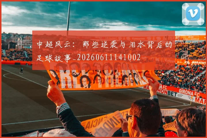 中超风云：那些逆袭与泪水背后的足球故事_20260611141002