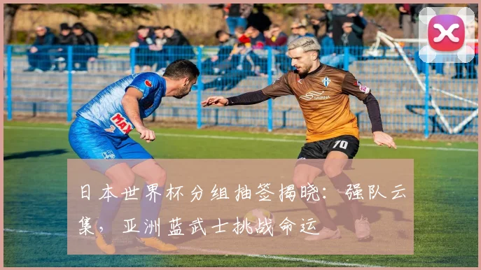 日本世界杯分组抽签揭晓：强队云集，亚洲蓝武士挑战命运