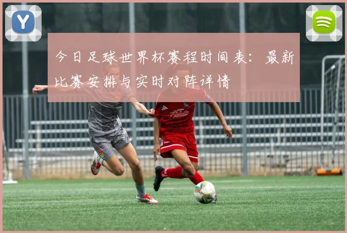 今日足球世界杯赛程时间表：最新比赛安排与实时对阵详情