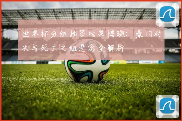 世界杯分组抽签结果揭晓:豪门对决与死亡之组悬念全解析