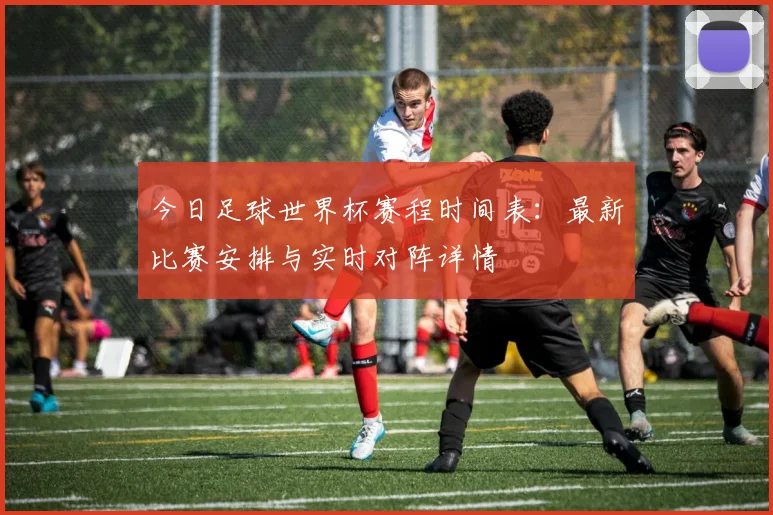 今日足球世界杯赛程时间表：最新比赛安排与实时对阵详情