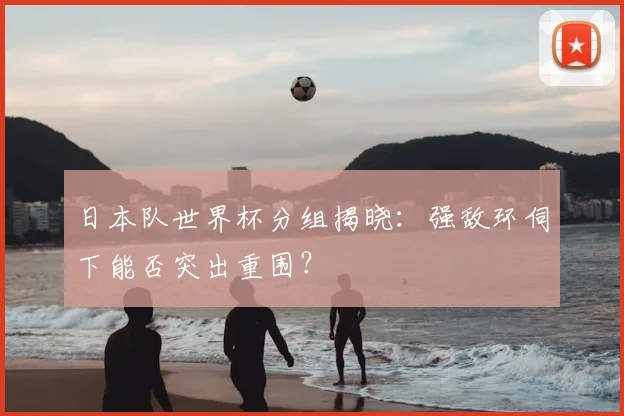 日本队世界杯分组揭晓：强敌环伺下能否突出重围？